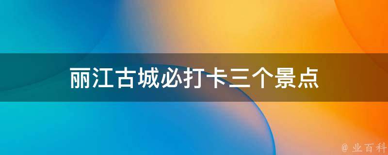 丽江古城必打卡三个景点(深度游览不容错过的三个热门景点)