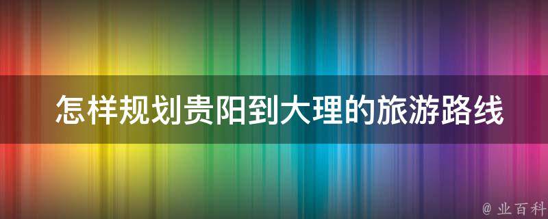  怎样规划贵阳到大理的旅游路线？