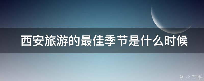  西安旅游的最佳季节是什么时候，需要注意哪些事项？