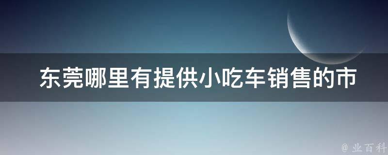  东莞哪里有提供小吃车销售的市场或展览会？