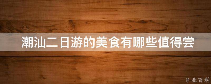  潮汕二日游的美食值得尝试？
