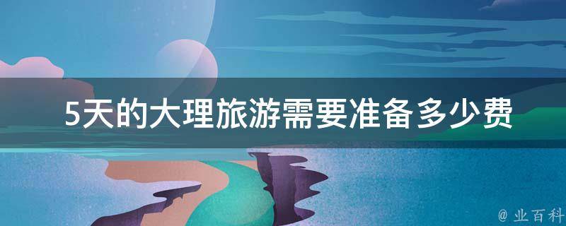 5天的大理旅游需要准备多少费用？