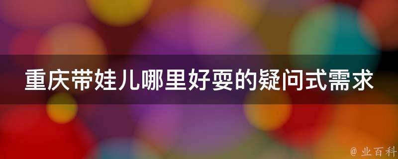 重庆带娃儿哪里好耍的疑问式需求词：