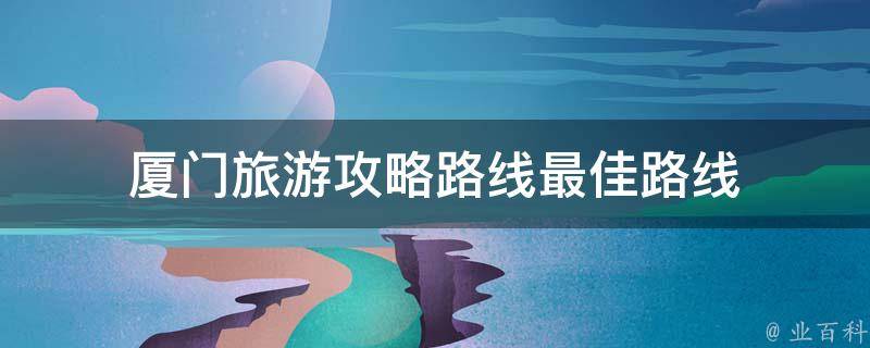厦门旅游攻略路线最佳路线(厦门旅游攻略路线推荐，玩转厦门旅游的最佳路线)