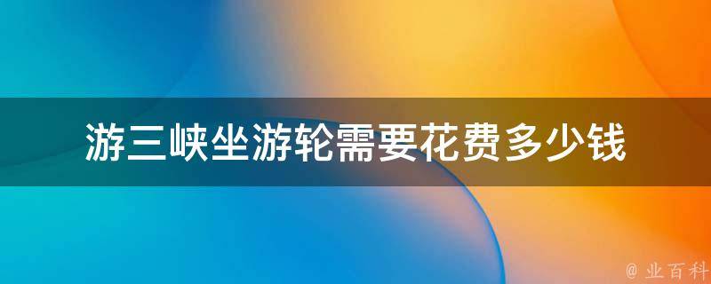 游三峡坐游轮需要花费多少钱(游览三峡风光，畅享豪华游轮之旅)