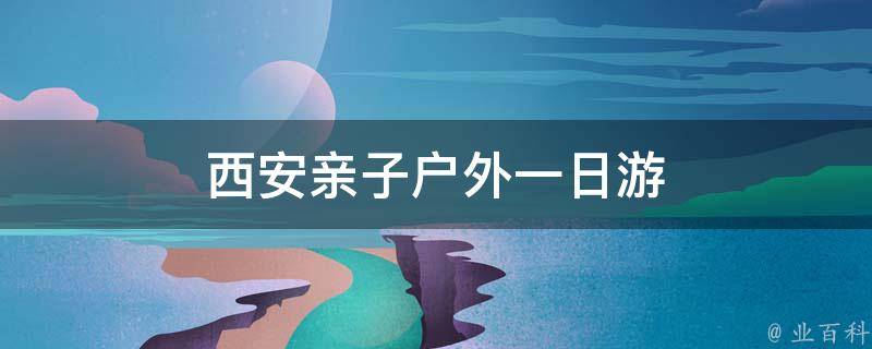西安亲子户外一日游(精彩亲子活动推荐)
