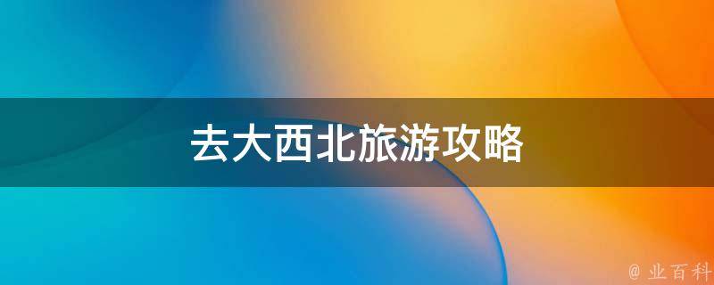 大西北旅游攻略(最全攻略，玩遍大西北的必备指南)