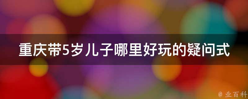 重庆带5岁儿子哪里好玩的疑问式需求词：