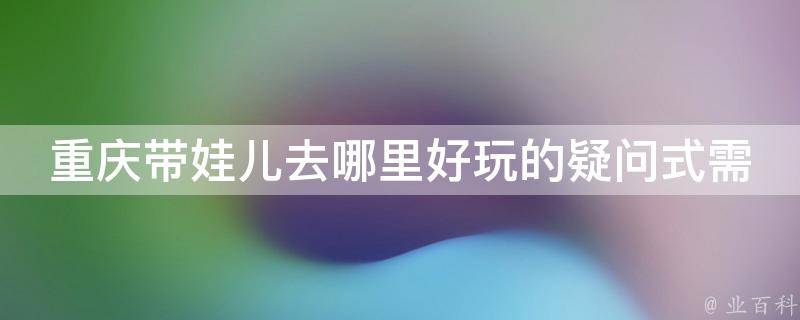 重庆带娃儿去哪里好玩的疑问式需求词：