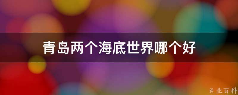 青岛两个海底世界哪个好(济南海底世界和青岛海底世界哪个更值得一游)