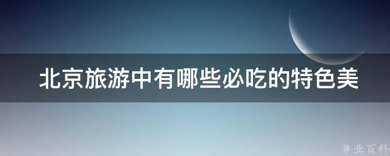  北京旅游中必吃的特色美食？