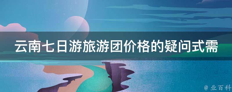 云南七日游旅游团价格的疑问式需求词：