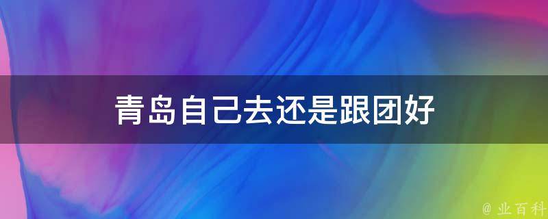 青岛自己去还是跟团好(自由行还是跟团游哪个更合适)