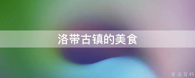 洛带古镇的美食(品尝古镇特色美食，领略历史文化的口味)