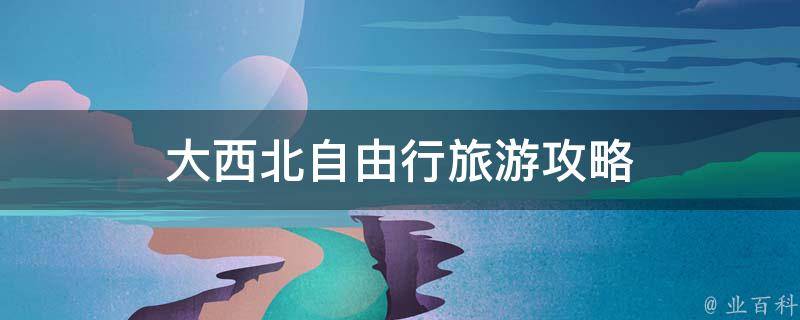 大西北自由行旅游攻略(自由自在的探索大西北旅程)