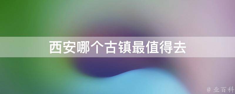 西安哪个古镇最值得去(深度游西安，不可错过的古镇推荐)