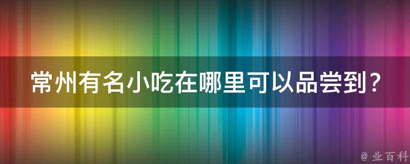 常州有名小吃在哪里可以品尝到？