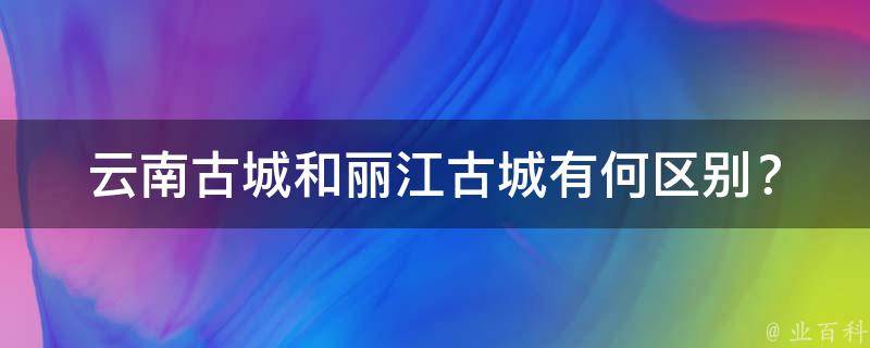 云南古城和丽江古城有何区别？