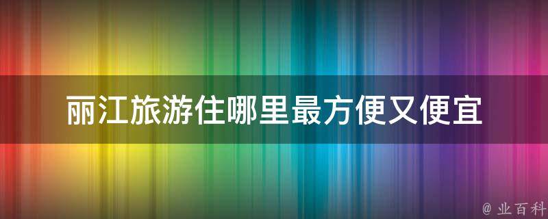 丽江旅游住哪里最方便又便宜(丽江旅游住宿推荐及预算控制)