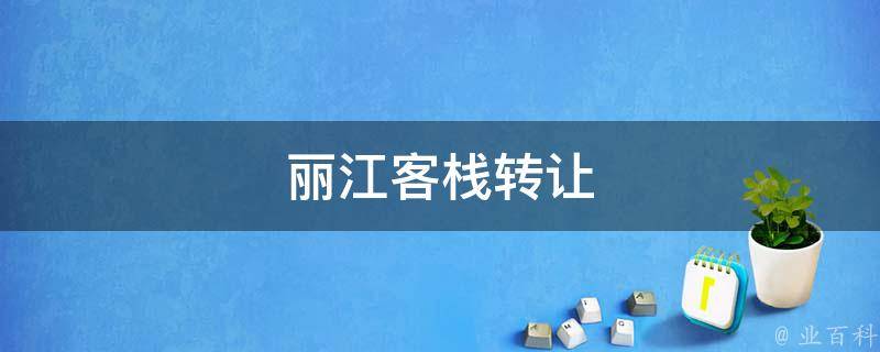 丽江客栈转让(如何顺利转让丽江客栈的方法与技巧)