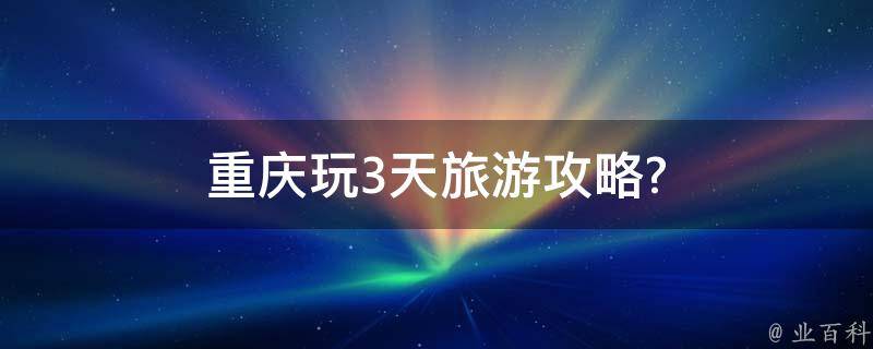 重庆玩3天旅游攻略(不可错过的景点和美食推荐)