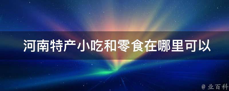  河南特产小吃和零食在哪里可以购买到？