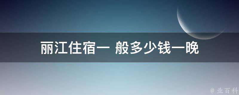 丽江住宿一般多少钱一晚(丽江旅游住宿费用参考)