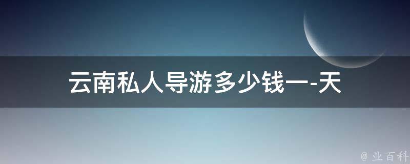 云南私人导游多少钱一天(云南旅游必备：私人导游费用详解)