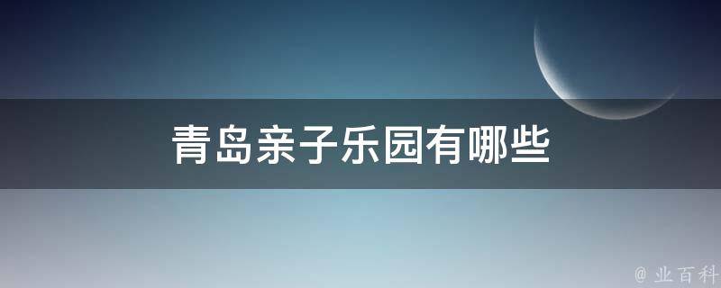 青岛亲子乐园(亲子游必去的5大乐园推荐)