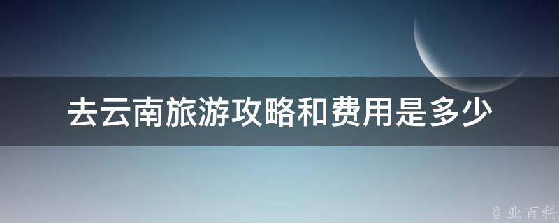 云南旅游攻略和费用是多少(详细解读云南旅游攻略及预算)