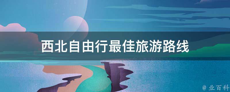 西北自由行最佳旅游路线(最全攻略分享)