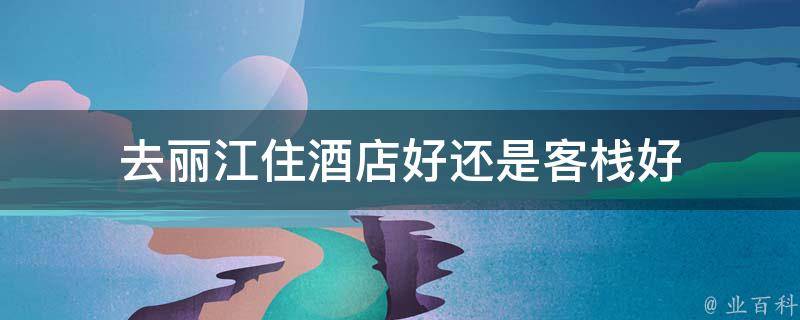 去丽江住酒店好还是客栈好(详细比较，帮你选择最佳住宿方式)