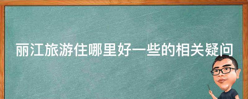 丽江旅游住哪里好一些的相关疑问式需求词可以是：