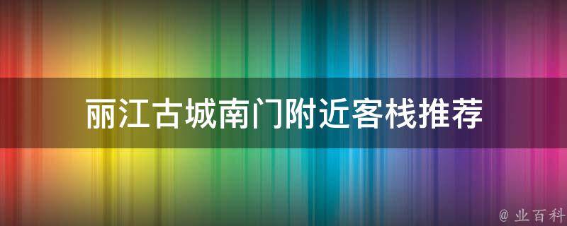 丽江古城南门附近客栈推荐(品味古城风情，住进丽江南门附近的精品客栈)