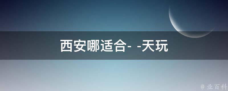 西安哪适合天玩(西安旅游景点推荐)