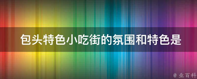  包头特色小吃街的氛围和特色是怎样的？