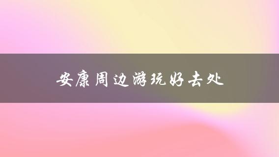 安康周边游玩好去处(哪些景点值得一去)？