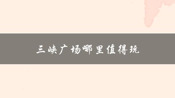 三峡广场哪里值得玩(推荐必玩景点)