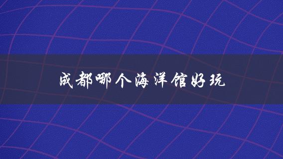 成都哪个海洋馆好玩(推荐给喜欢海洋生物的你)