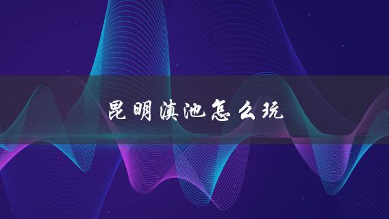 昆明滇池游玩攻略如何玩转滇池？
