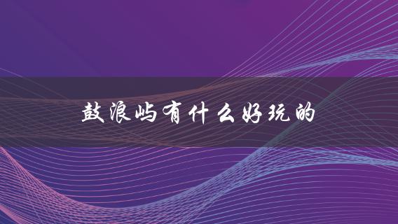 鼓浪屿有什么好玩的(完整攻略指南)