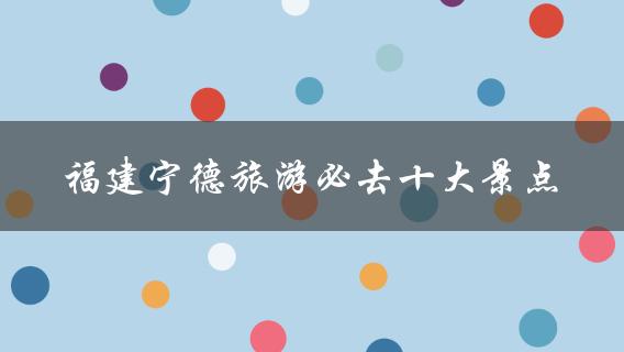 福建宁德旅游必去十大景点(你不能错过的自然风光和历史遗迹)