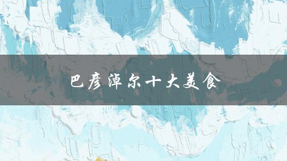 巴彦淖尔十大美食(哪些值得一试？)