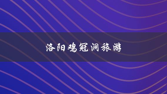 洛阳鸡冠洞旅游(必玩项目和景点推荐)？