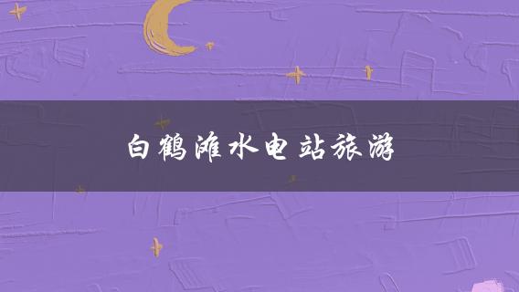 白鹤滩水电站旅游(值得一去的景点和活动)？