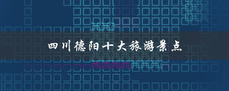 四川德阳十大旅游景点(哪些值得一游？)