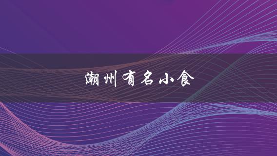 潮州有名小食(哪些值得一试？)