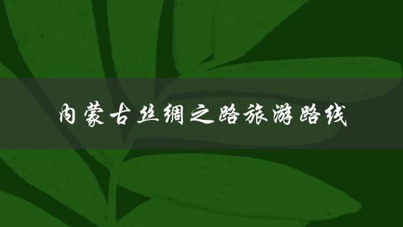 内蒙古丝绸之路旅游路线(如何规划一次丝绸之路之旅)