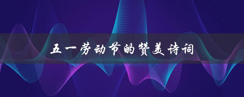 五一劳动节的赞美诗词(哪些经典诗句表达了对劳动者的敬意)