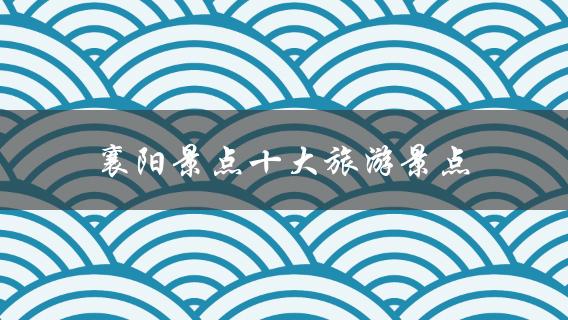 襄阳景点十大旅游景点(哪些景点值得一去？)